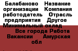 Балабаново › Название организации ­ Компания-работодатель › Отрасль предприятия ­ Другое › Минимальный оклад ­ 23 000 - Все города Работа » Вакансии   . Амурская обл.